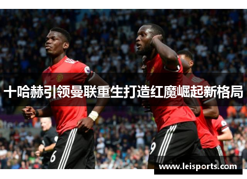十哈赫引领曼联重生打造红魔崛起新格局 十哈赫引领曼联重生打造红魔崛起新格局