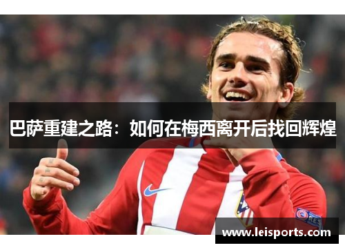 巴萨重建之路:如何在梅西离开后找回辉煌 巴萨重建之路:如何在梅西离开后找回辉煌