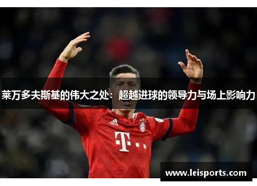 莱万多夫斯基的伟大之处:超越进球的领导力与场上影响力 莱万多夫斯基的伟大之处:超越进球的领导力与场上影响力