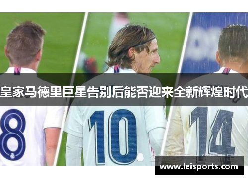 皇家马德里巨星告别后能否迎来全新辉煌时代 皇家马德里巨星告别后能否迎来全新辉煌时代