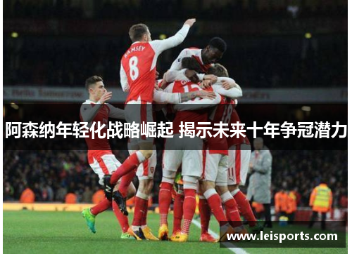 阿森纳年轻化战略崛起 揭示未来十年争冠潜力 阿森纳年轻化战略崛起 揭示未来十年争冠潜力