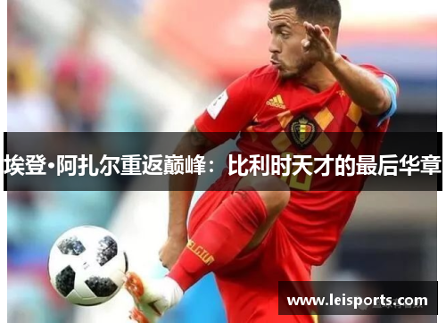 埃登·阿扎尔重返巅峰:比利时天才的最后华章 埃登·阿扎尔重返巅峰:比利时天才的最后华章