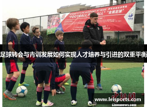 足球转会与青训发展如何实现人才培养与引进的双重平衡 足球转会与青训发展如何实现人才培养与引进的双重平衡