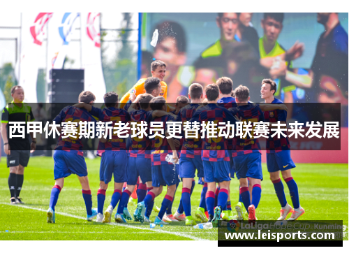 西甲休赛期新老球员更替推动联赛未来发展 西甲休赛期新老球员更替推动联赛未来发展